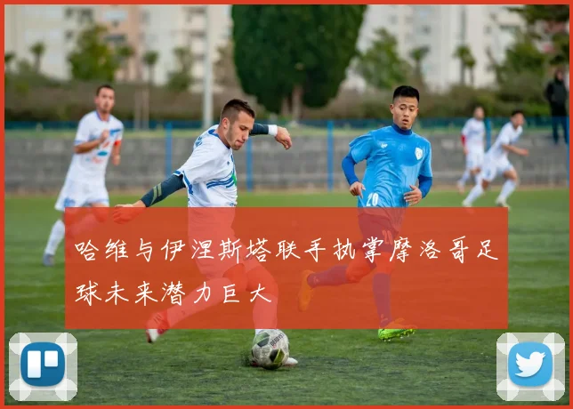 哈维与伊涅斯塔联手执掌摩洛哥足球未来潜力巨大