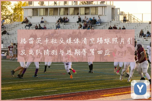 格雷茨卡社交媒体清空踢球照片引发离队猜测与近期辱骂回应