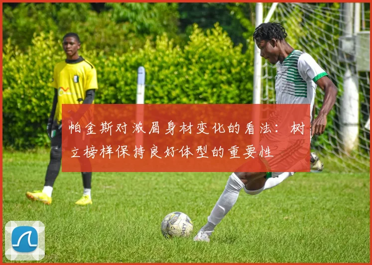 帕金斯对浓眉身材变化的看法：树立榜样保持良好体型的重要性