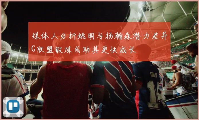 媒体人分析姚明与杨瀚森潜力差异G联盟锻炼或助其更快成长
