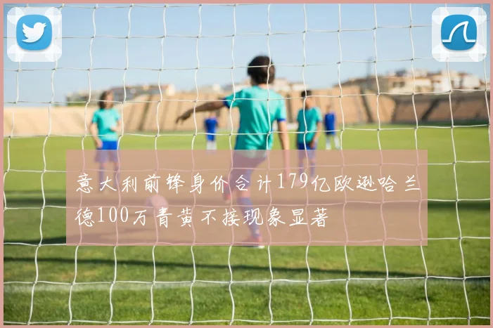 意大利前锋身价合计179亿欧逊哈兰德100万青黄不接现象显著