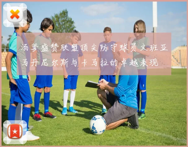 汤爹盛赞联盟顶尖防守球员文班亚马丹尼尔斯与卡马拉的卓越表现