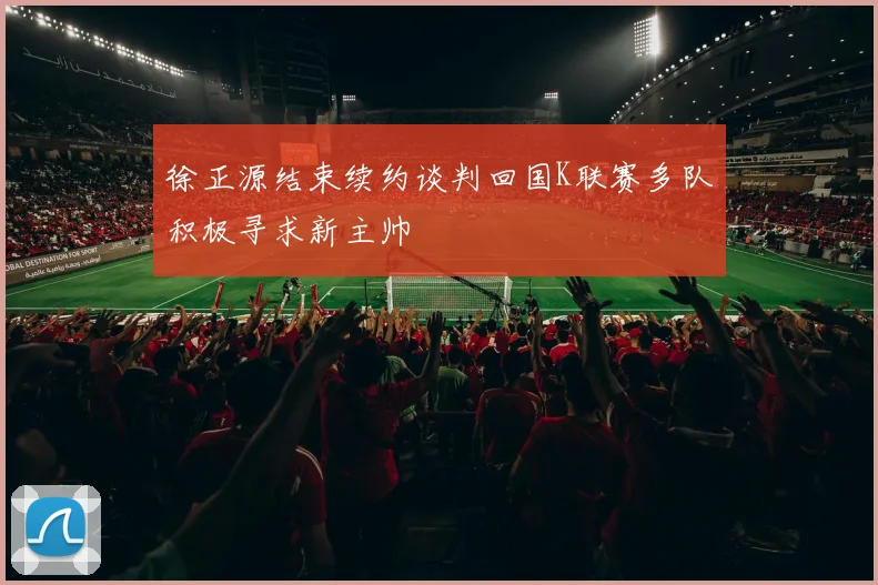 徐正源结束续约谈判回国K联赛多队积极寻求新主帅