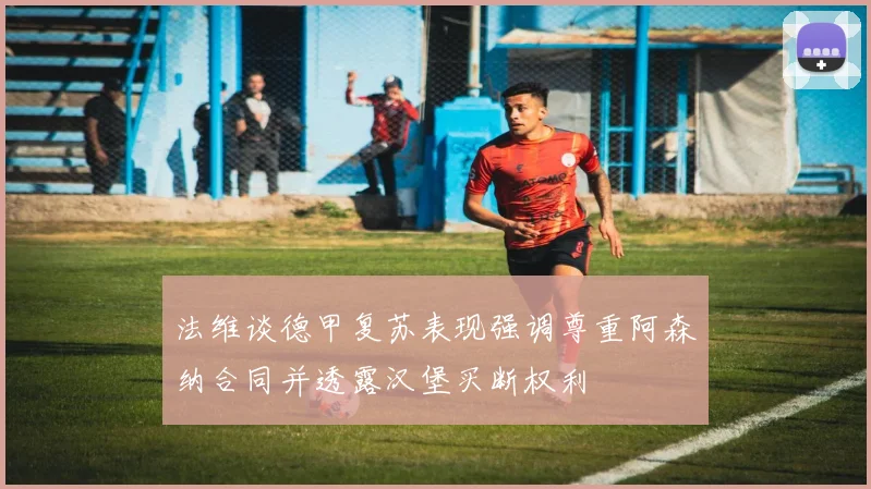 法维谈德甲复苏表现强调尊重阿森纳合同并透露汉堡买断权利