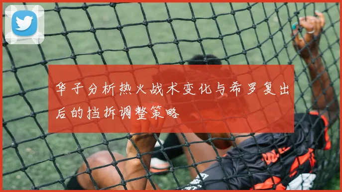 华子分析热火战术变化与希罗复出后的挡拆调整策略