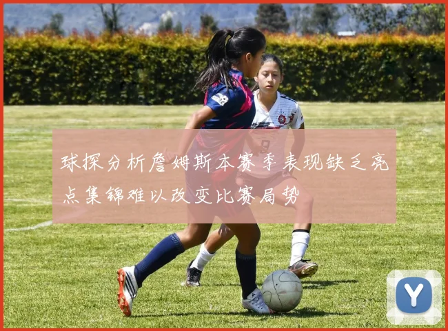 球探分析詹姆斯本赛季表现缺乏亮点集锦难以改变比赛局势