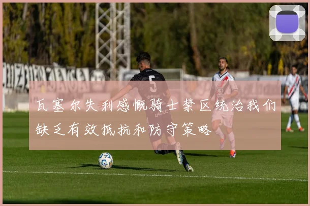 瓦塞尔失利感慨骑士禁区统治我们缺乏有效抵抗和防守策略
