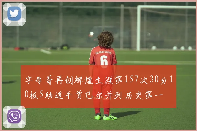 字母哥再创辉煌生涯第157次30分10板5助追平贾巴尔并列历史第一