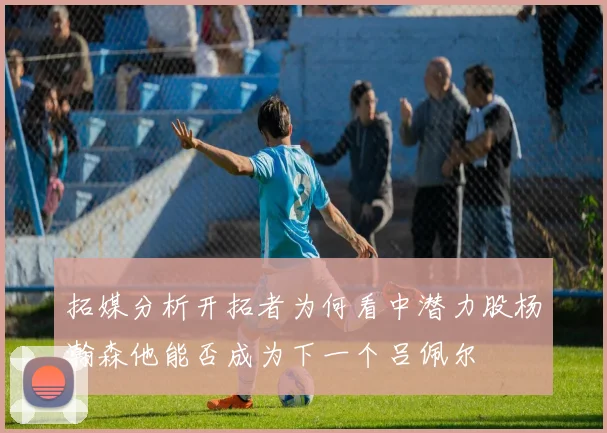 拓媒分析开拓者为何看中潜力股杨瀚森他能否成为下一个吕佩尔