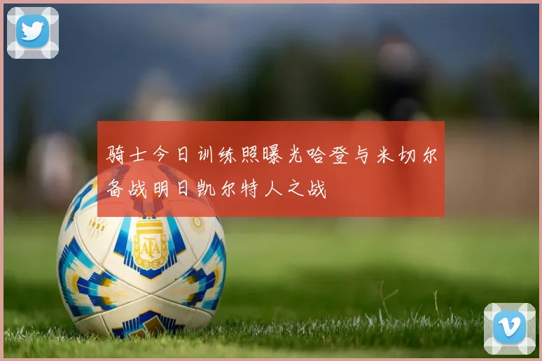 骑士今日训练照曝光哈登与米切尔备战明日凯尔特人之战