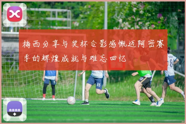 梅西分享与奖杯合影感慨迈阿密赛季的辉煌成就与难忘回忆